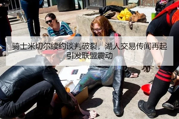 骑士米切尔续约谈判破裂，湖人交易传闻再起引发联盟震动