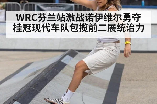 WRC芬兰站激战诺伊维尔勇夺桂冠现代车队包揽前二展统治力